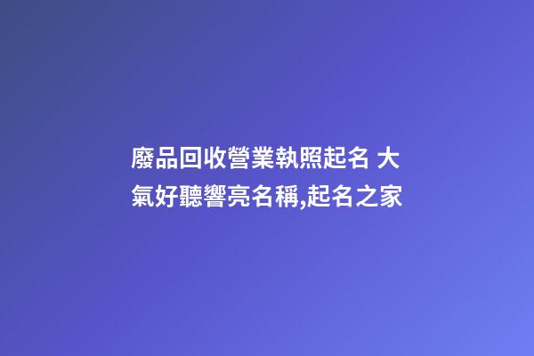廢品回收營業執照起名 大氣好聽響亮名稱,起名之家-第1張-店鋪起名-玄機派